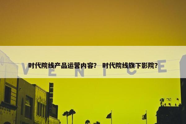 时代院线产品运营内容？ 时代院线旗下影院？