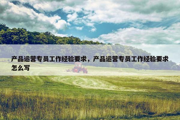 产品运营专员工作经验要求，产品运营专员工作经验要求怎么写