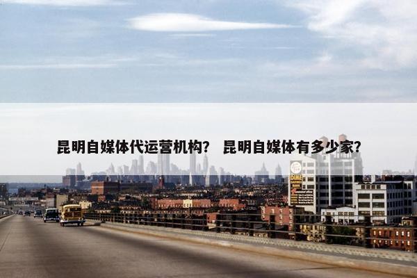 昆明自媒体代运营机构？ 昆明自媒体有多少家？