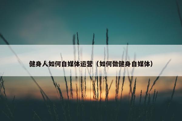 健身人如何自媒体运营（如何做健身自媒体）