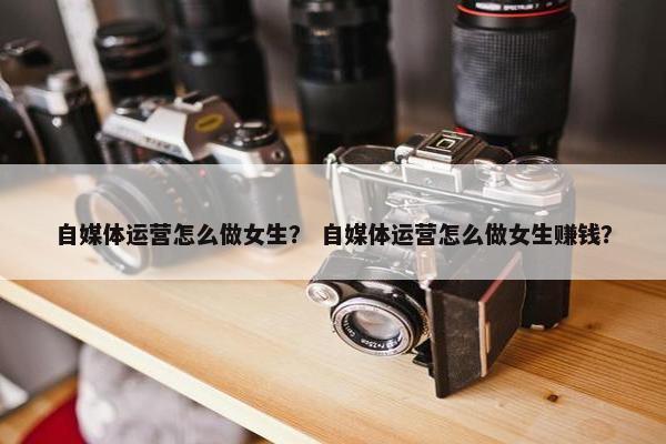 自媒体运营怎么做女生？ 自媒体运营怎么做女生赚钱？