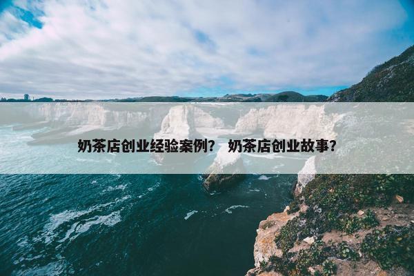 奶茶店创业经验案例？ 奶茶店创业故事？
