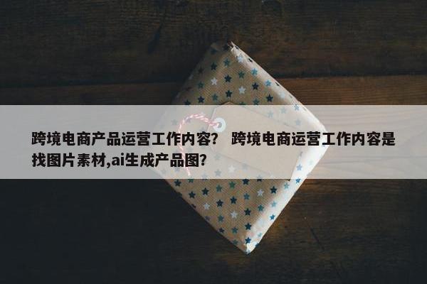 跨境电商产品运营工作内容？ 跨境电商运营工作内容是找图片素材,ai生成产品图？