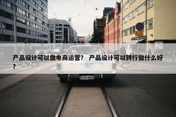 产品设计可以做电商运营？ 产品设计可以转行做什么好？