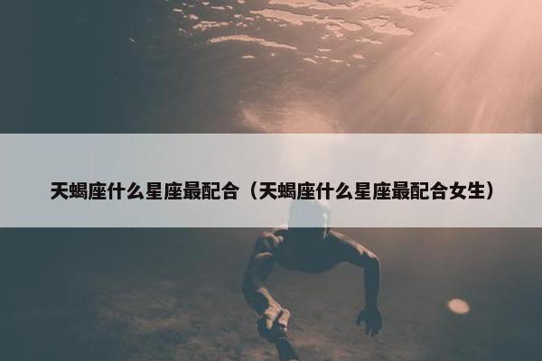 天蝎座什么星座最配合（天蝎座什么星座最配合女生）
