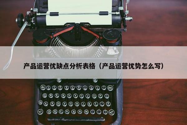 产品运营优缺点分析表格（产品运营优势怎么写）