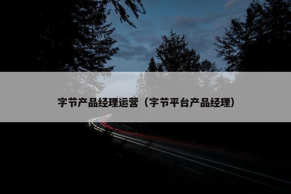 字节产品经理运营（字节平台产品经理）