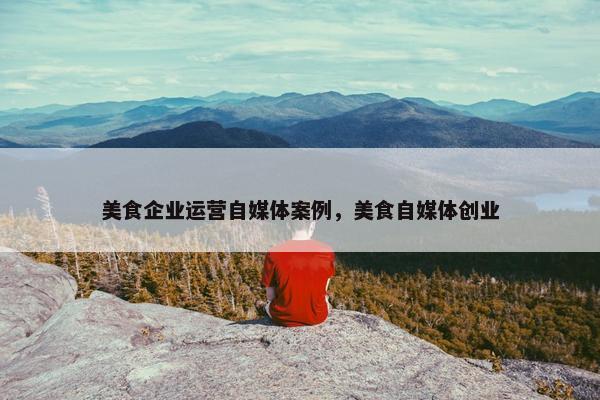 美食企业运营自媒体案例，美食自媒体创业