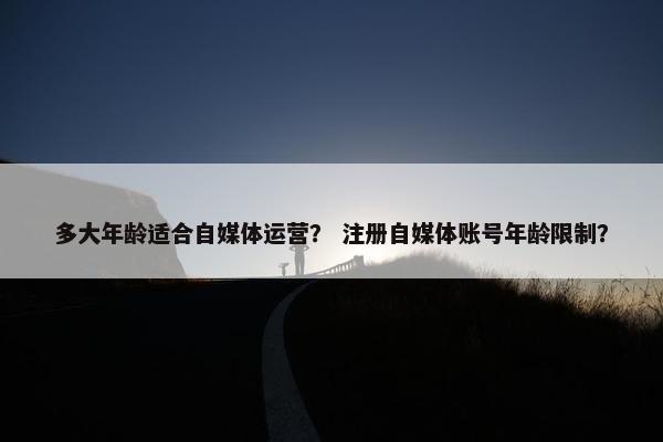 多大年龄适合自媒体运营？ 注册自媒体账号年龄限制？