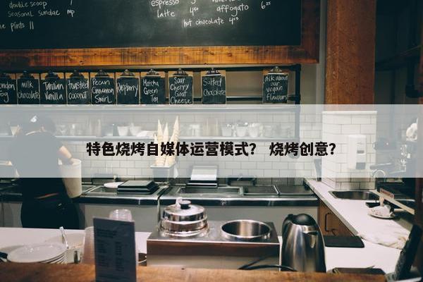特色烧烤自媒体运营模式？ 烧烤创意？