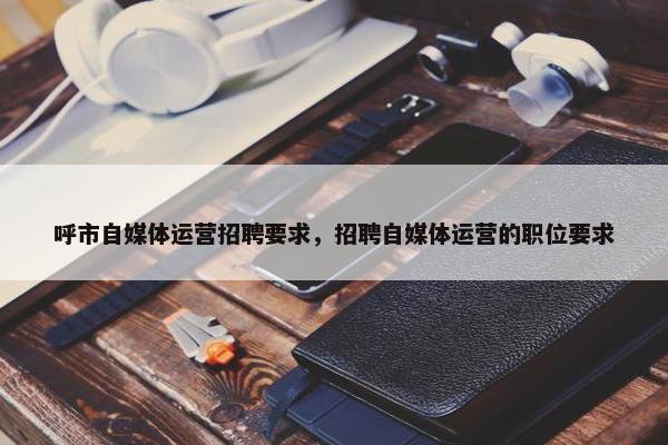 呼市自媒体运营招聘要求，招聘自媒体运营的职位要求