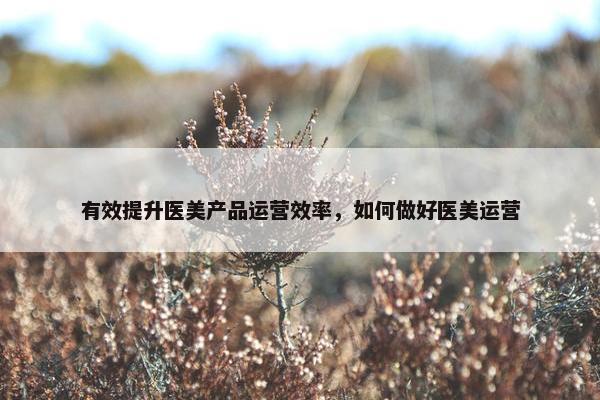 有效提升医美产品运营效率，如何做好医美运营