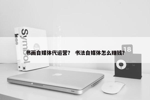 书画自媒体代运营？ 书法自媒体怎么赚钱？