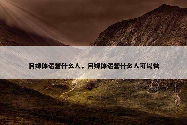 自媒体运营什么人，自媒体运营什么人可以做