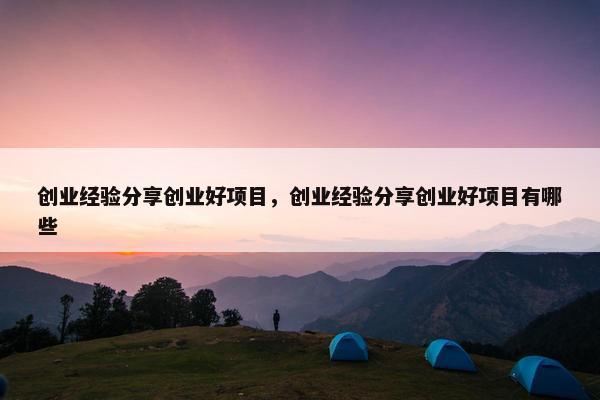 创业经验分享创业好项目，创业经验分享创业好项目有哪些