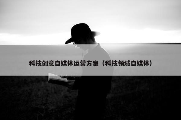 科技创意自媒体运营方案（科技领域自媒体）