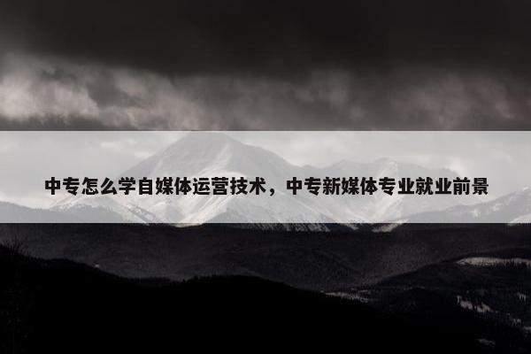 中专怎么学自媒体运营技术，中专新媒体专业就业前景
