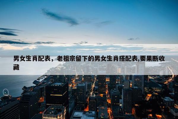 男女生肖配表，老祖宗留下的男女生肖搭配表,要果断收藏