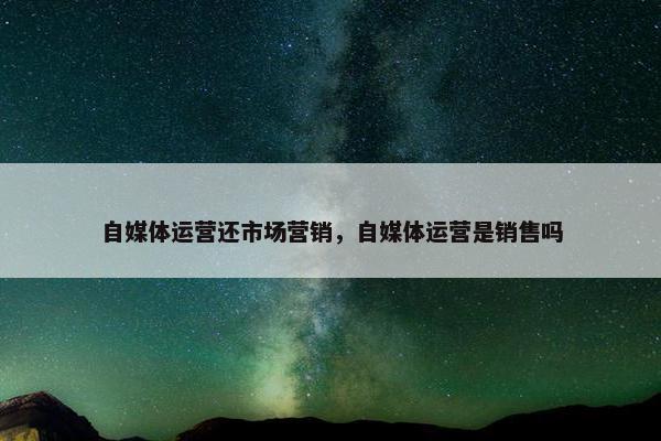 自媒体运营还市场营销，自媒体运营是销售吗