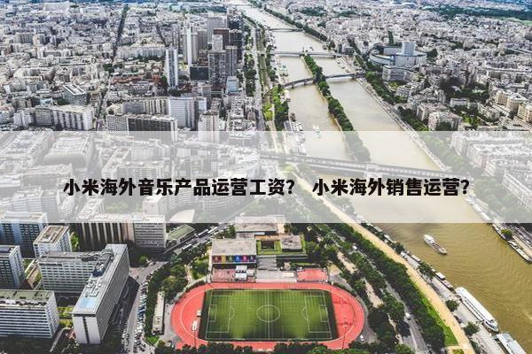 小米海外音乐产品运营工资？ 小米海外销售运营？