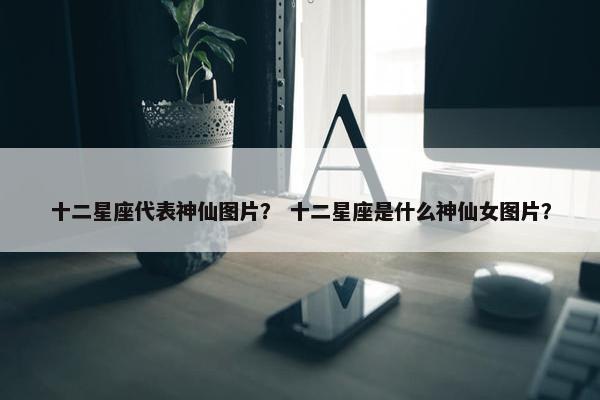 十二星座代表神仙图片？ 十二星座是什么神仙女图片？