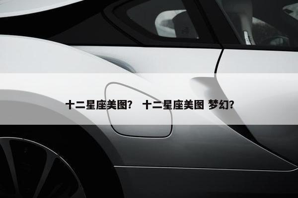 十二星座美图？ 十二星座美图 梦幻？