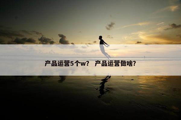 产品运营5个w？ 产品运营做啥？