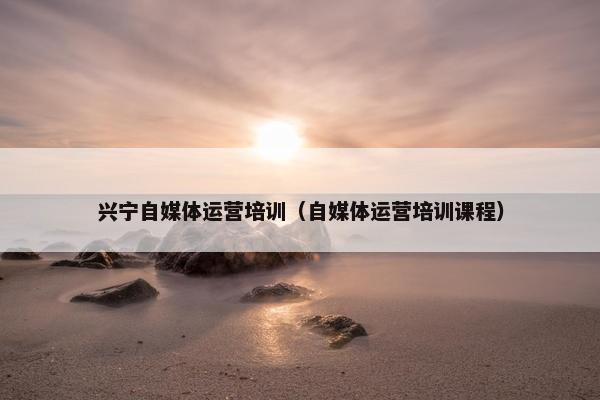 兴宁自媒体运营培训（自媒体运营培训课程）