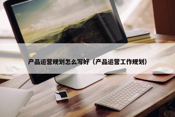 产品运营规划怎么写好（产品运营工作规划）