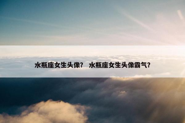 水瓶座女生头像？ 水瓶座女生头像霸气？