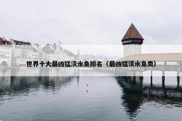 世界十大最凶猛淡水鱼排名（最凶猛淡水鱼类）