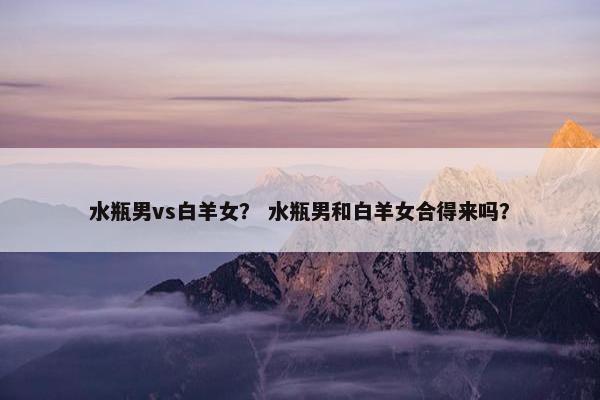 水瓶男vs白羊女？ 水瓶男和白羊女合得来吗？