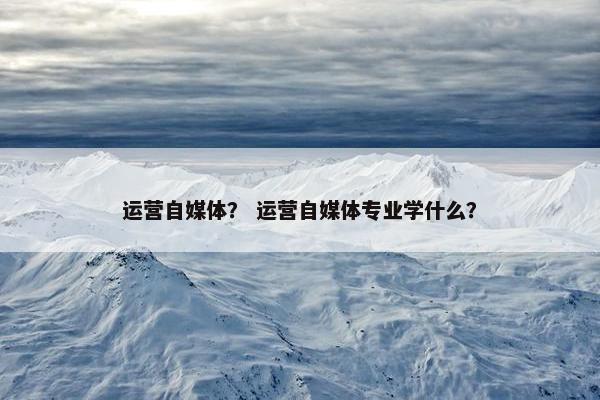 运营自媒体？ 运营自媒体专业学什么？