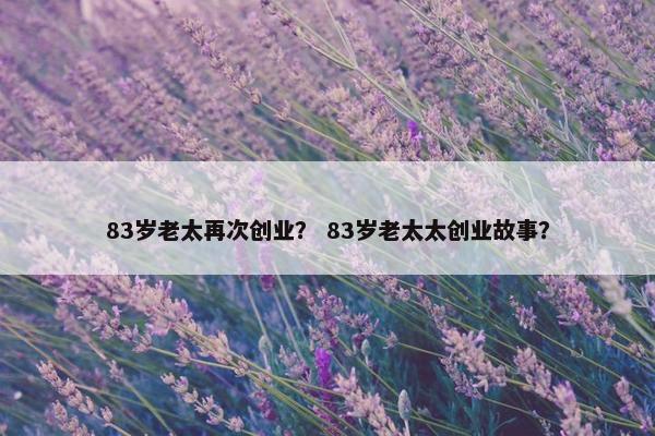 83岁老太再次创业？ 83岁老太太创业故事？