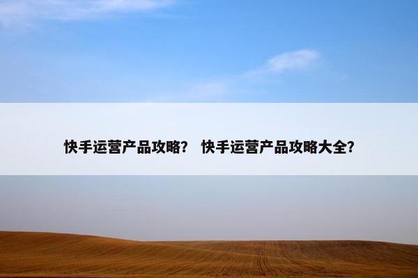 快手运营产品攻略？ 快手运营产品攻略大全？