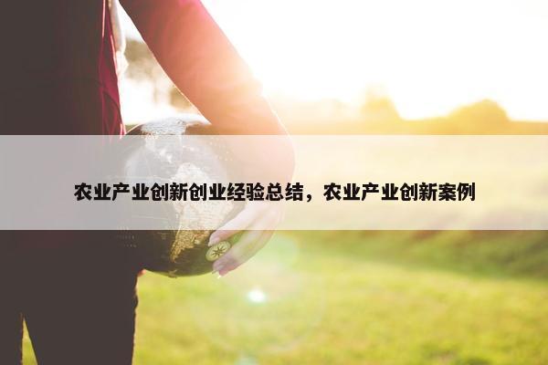 农业产业创新创业经验总结，农业产业创新案例