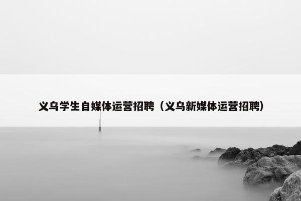 义乌学生自媒体运营招聘（义乌新媒体运营招聘）