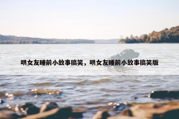哄女友睡前小故事搞笑，哄女友睡前小故事搞笑版