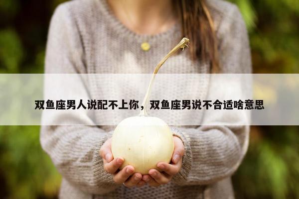 双鱼座男人说配不上你，双鱼座男说不合适啥意思