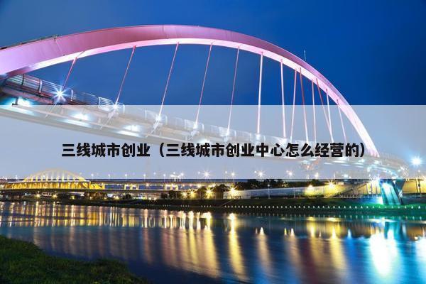 三线城市创业（三线城市创业中心怎么经营的）