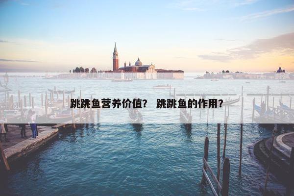 跳跳鱼营养价值？ 跳跳鱼的作用？