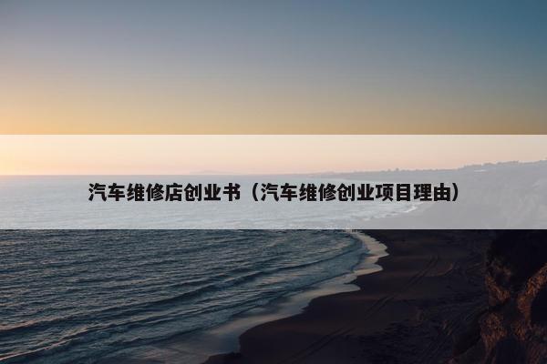 汽车维修店创业书（汽车维修创业项目理由）