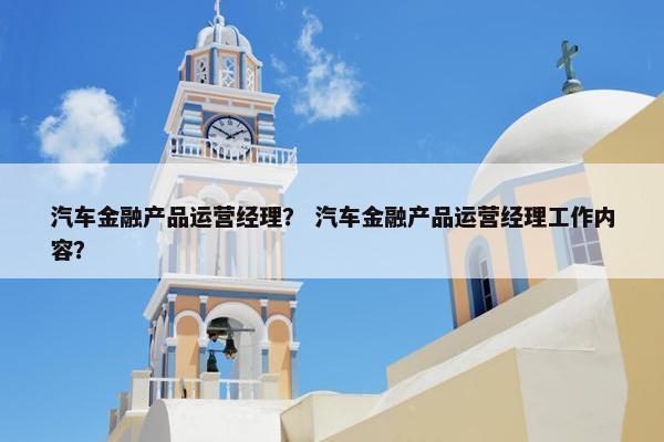 汽车金融产品运营经理？ 汽车金融产品运营经理工作内容？
