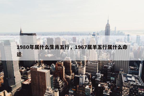 1980年属什么生肖五行，1967属羊五行属什么命运