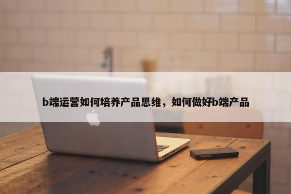 b端运营如何培养产品思维，如何做好b端产品