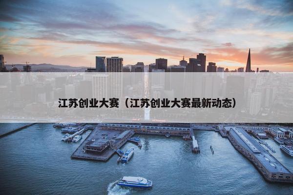 江苏创业大赛（江苏创业大赛最新动态）