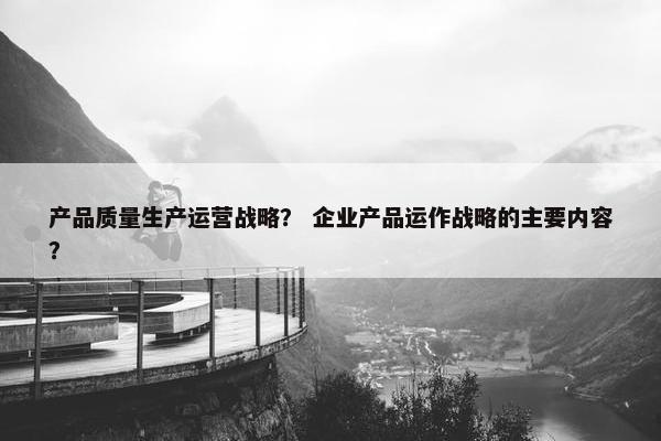 产品质量生产运营战略？ 企业产品运作战略的主要内容？