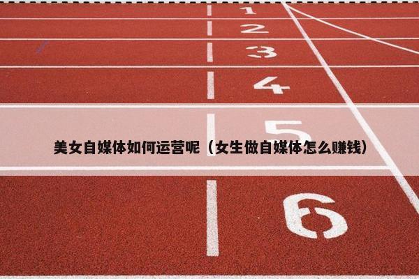 美女自媒体如何运营呢（女生做自媒体怎么赚钱）
