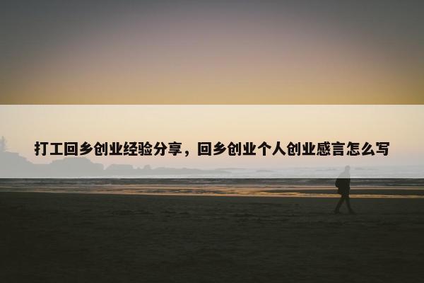 打工回乡创业经验分享，回乡创业个人创业感言怎么写
