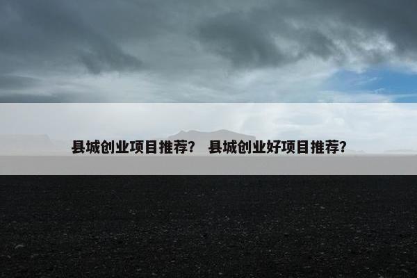 县城创业项目推荐？ 县城创业好项目推荐？